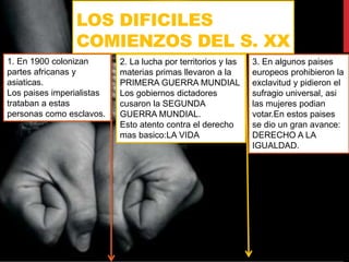 LOS DIFICILES
COMIENZOS DEL S. XX
1. En 1900 colonizan
partes africanas y
asiaticas.
Los paises imperialistas
trataban a estas
personas como esclavos.
2. La lucha por territorios y las
materias primas llevaron a la
PRIMERA GUERRA MUNDIAL
Los gobiernos dictadores
cusaron la SEGUNDA
GUERRA MUNDIAL.
Esto atento contra el derecho
mas basico:LA VIDA
3. En algunos paises
europeos prohibieron la
exclavitud y pidieron el
sufragio universal, asi
las mujeres podian
votar.En estos paises
se dio un gran avance:
DERECHO A LA
IGUALDAD.
 