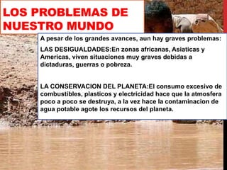 LOS PROBLEMAS DE
NUESTRO MUNDO
A pesar de los grandes avances, aun hay graves problemas:
LAS DESIGUALDADES:En zonas africanas, Asiaticas y
Americas, viven situaciones muy graves debidas a
dictaduras, guerras o pobreza.
LA CONSERVACION DEL PLANETA:El consumo excesivo de
combustibles, plasticos y electricidad hace que la atmosfera
poco a poco se destruya, a la vez hace la contaminacion de
agua potable agote los recursos del planeta.
 