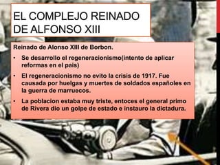 EL COMPLEJO REINADO
DE ALFONSO XIII
Reinado de Alonso XIII de Borbon.
• Se desarrollo el regeneracionismo(intento de aplicar
reformas en el pais)
• El regeneracionismo no evito la crisis de 1917. Fue
causada por huelgas y muertes de soldados españoles en
la guerra de marruecos.
• La poblacion estaba muy triste, entoces el general primo
de Rivera dio un golpe de estado e instauro la dictadura.
 
