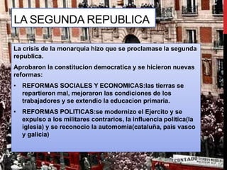 La crisis de la monarquia hizo que se proclamase la segunda
republica.
Aprobaron la constitucion democratica y se hicieron nuevas
reformas:
• REFORMAS SOCIALES Y ECONOMICAS:las tierras se
repartieron mal, mejoraron las condiciones de los
trabajadores y se extendio la educacion primaria.
• REFORMAS POLITICAS:se modernizo el Ejercito y se
expulso a los militares contrarios, la influencia politica(la
iglesia) y se reconocio la automomia(cataluña, pais vasco
y galicia)
LA SEGUNDA REPUBLICA
 