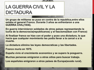 LA GUERRA CIVIL Y LA
DICTADURA
Un grupo de militares se puso en contra de la republica,entre ellos
estaba el general Franco. Durante 3 años se enfrentaron a una
GUERRA CIVIL(1936).
En guerra intervinieron soldados de otros paises representando la
lucha de la democracia(republicanos) y el fascismo(iban con Franco)
Al finalizar franco se hizo con el poder y puso una dictadura, lo que
hacia que cualquier movimiento les podia llevar a la carcel o a la
muerte.
La dictadura elimino las leyes democraticas y las libertades.
Franco murio en 1975.
España vivio el crecimiento economico y se supero la posguerra.
Muchas personas emigraron a otros sitios para buscar trabajo.
Los españoles emigraron a otros paises de Europa(exodo rural).
 