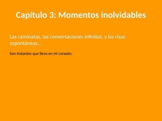 Capítulo 3: Momentos inolvidables
Las caminatas, las conversaciones infinitas, y las risas
espontáneas...
Son instantes que llevo en mi corazón.
 