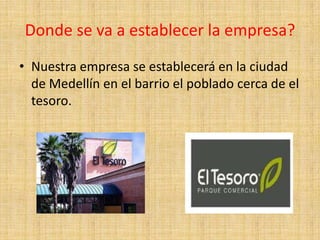 Donde se va a establecer la empresa?
• Nuestra empresa se establecerá en la ciudad
  de Medellín en el barrio el poblado cerca de el
  tesoro.
 