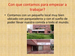 Con que contamos para empezar a
             trabajar?
• Contamos con un pequeño local muy bien
  ubicado con parqueaderos y con el sueño de
  poder llevar nuestra comida a todo el mundo.
 