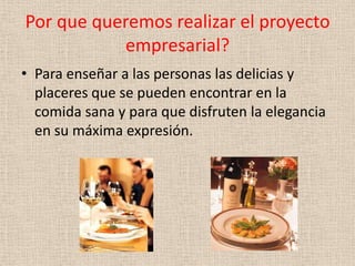 Por que queremos realizar el proyecto
           empresarial?
• Para enseñar a las personas las delicias y
  placeres que se pueden encontrar en la
  comida sana y para que disfruten la elegancia
  en su máxima expresión.
 