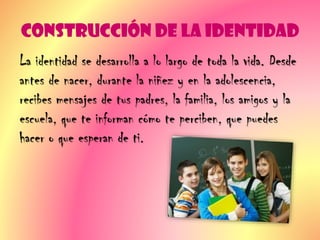 Construcción de la Identidad
La identidad se desarrolla a lo largo de toda la vida. Desde
antes de nacer, durante la niñez y en la adolescencia,
recibes mensajes de tus padres, la familia, los amigos y la
escuela, que te informan cómo te perciben, que puedes
hacer o que esperan de ti.
 