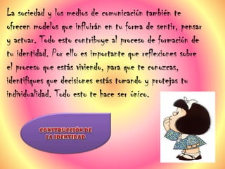 La sociedad y los medios de comunicación también te
ofrecen modelos que influirán en tu forma de sentir, pensar
y actuar. Todo esto contribuye al proceso de formación de
tu identidad. Por ello es importante que reflexiones sobre
el proceso que estás viviendo, para que te conozcas,
identifiques que decisiones estás tomando y protejas tu
individualidad. Todo esto te hace ser único.
 