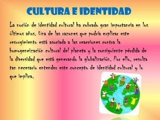 CULTURA E IDENTIDAD
La noción de identidad cultural ha cobrado gran importancia en los
últimos años. Una de las razones que podría explicar este
resurgimiento está asociada a las reacciones contra la
homogeneización cultural del planeta y la consiguiente pérdida de
la diversidad que está generando la globalización. Por ello, resulta
tan necesario entender este concepto de identidad cultural y lo
que implica.
 