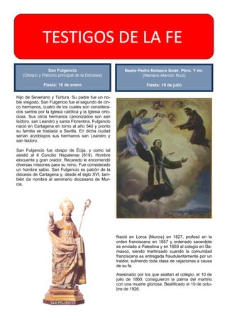 TESTIGOS DE LA FE
                San Fulgencio                               Beato Pedro Nolasco Soler, Pbro. Y mr.
   (Obispo y Patrono principal de la Diócesis)                      (Mariano Alarcón Ruiz)

               Fiesta: 16 de enero                                      Fiesta: 10 de julio

Hijo de Severiano y Túrtura. Su padre fue un no-
ble visigodo. San Fulgencio fue el segundo de cin-
co hermanos, cuatro de los cuales son considera-
dos santos por la Iglesia católica y la Iglesia orto-
doxa. Sus otros hermanos canonizados son san
Isidoro, san Leandro y santa Florentina. Fulgencio
nació en Cartagena en torno al año 540 y pronto
su familia se traslada a Sevilla. En dicha ciudad
serían arzobispos sus hermanos san Leandro y
san Isidoro.

San Fulgencio fue obispo de Écija, y como tal
asistió al II Concilio Hispalense (619). Hombre
elocuente y gran orador, Recaredo le encomendó
diversas misiones para su reino. Fue considerado
un hombre sabio. San Fulgencio es patrón de la
diócesis de Cartagena y, desde el siglo XVI, tam-
bién da nombre al seminario diocesano de Mur-
cia.




                                                        Nació en Lorca (Murcia) en 1827, profesó en la
                                                        orden franciscana en 1857 y ordenado sacerdote
                                                        es enviado a Palestina y en 1859 al colegio en Da-
                                                        masco, siendo martirizado cuando la comunidad
                                                        franciscana es entregada fraudulentamente por un
                                                        traidor, sufriendo toda clase de vejaciones a causa
                                                        de su fe.

                                                        Asesinado por los que asaltan el colegio, el 10 de
                                                        julio de 1860, consiguieron la palma del martirio
                                                        con una muerte gloriosa. Beatificado el 10 de octu-
                                                        bre de 1926.
 