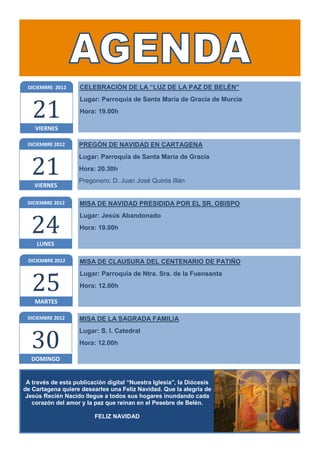 DICIEMBRE 2012     CELEBRACIÓN DE LA “LUZ DE LA PAZ DE BELÉN”



   21
                    Lugar: Parroquia de Santa María de Gracia de Murcia
                    Hora: 19.00h

    VIERNES

 DICIEMBRE 2012     PREGÓN DE NAVIDAD EN CARTAGENA



  21
                    Lugar: Parroquia de Santa María de Gracia
                    Hora: 20.30h
                    Pregonero: D. Juan José Quirós Illán
    VIERNES

 DICIEMBRE 2012     MISA DE NAVIDAD PRESIDIDA POR EL SR. OBISPO



  24
                    Lugar: Jesús Abandonado
                    Hora: 19.00h

    LUNES

 DICIEMBRE 2012     MISA DE CLAUSURA DEL CENTENARIO DE PATIÑO



   25
                    Lugar: Parroquia de Ntra. Sra. de la Fuensanta
                    Hora: 12.00h

    MARTES

 DICIEMBRE 2012     MISA DE LA SAGRADA FAMILIA



  30
                    Lugar: S. I. Catedral
                    Hora: 12.00h

  DOMINGO


 A través de esta publicación digital “Nuestra Iglesia”, la Diócesis
de Cartagena quiere desearles una Feliz Navidad. Que la alegría de
 Jesús Recién Nacido llegue a todos sus hogares inundando cada
   corazón del amor y la paz que reinan en el Pesebre de Belén.

                         FELIZ NAVIDAD
 