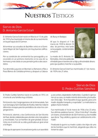 D. Antonio García Estañ nació en Murcia el 13 de julio
de 1918 y fue bautizado el mismo día de su nacimiento
en la parroquia de El Carmen.
Al terminar sus estudios de Bachiller entró en el Semi-
nario Mayor de San Fulgencio con muy buenas califica-
ciones.
Por su condición de seminarista fue perseguido y se
escondió en un primero momento en la casa de su
hermano y más tarde en una pensión junto a dos sacer-
dotes.
Fue detenido y puesto en libertad. Lo llamaron a filas a
Pozo Blanco de Córdoba primero y después a Cabeza
de Buey en Badajoz.
Al que le disparó el 1 de
marzo de 1939 le dieron 10
días de permiso, más tarde
sería juzgado, condenándole
a muerte.
La madre de D. Antonio, Dª.
Remedios, intervino pidiendo
el indulto para el asesino de su hijo y ofreciéndole dinero
para que pudiera marchar a su pueblo.
D. Antonio García Estañ fue martirizado el 1 de marzo
de 1939 a los 21 años.
Siervo de Dios
D. Antonio García Estañ
Siervo de Dios
D. Pedro Cutillas Sánchez
D. Pedro Cutillas Sánchez nació en Jumilla en 1913, en
el seno de una familia muy cristiana.
Perteneció a las Congregaciones de la Inmaculada, San
Luis Gonzaga y San Estanislao de Kostka. Además redactó
diferentes ensayos para los periódicos de estas tres con-
gregaciones.
Perteneció, además, a las Conferencias de San Vicente
de Paul, donde colaboraba para atender a los más pobres
y necesitados. Fue un hombre de gran piedad, la Euca-
ristía era el centro de su vida y profesaba un gran amor
a la Virgen.
El día que lo apresaron, lo arrastraron junto a un sacerdote
y una señora, dejándolos malheridos. Cuando le apresa-
ron en su casa, su madre intentó detenerlos y la insulta-
ron. Él les dijo: "A mí hacedme lo que queráis, pero a mi
madre dejadla tranquila y respetadla". Lo maltrataron a
golpes hasta matarlo.
Fue martirizado el 16 de marzo de 1936 a los 23 años.
Sus últimas palabras fueron: "¡Viva Cristo Rey!". Llevaba
un rosario, una bendición de San Francisco y una medalla
que decía: "Soy católico y quiero ser católicamente ente-
rrado".
Finalizada la guerra su madre cuidó a los hijos de uno
de los hombres que le martirizó, alegando que ellos no
tenían la culpa.
 