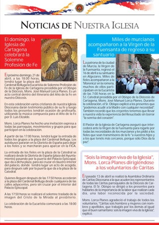 El domingo, la                                                             Miles de murcianos
Iglesia de                                                       acompañaron a la Virgen de la
Cartagena                                                            Fuensanta de regreso a su
celebrará la                                                       santuario
Solemne                                                      La patrona de la ciudad
Profesión de Fe                                              de Murcia, la Virgen de
                                                             la Fuensanta, regresó el
                                                             16 de abril a su santuario
El próximo domingo, 21 de                                    en Algezares. Miles de
abril, a las 18:00 horas,                                    fieles acompañaron a la
tendrá lugar la plaza del
Cardenal Belluga la Eucaristía de Solemne Profesión de       'Morenica' en la romería,
Fe de la Iglesia de Cartagena presidida por el Obispo        muchos de ellos parti-
de la Diócesis, Mons. José Manuel Lorca Planes. Es un        cipaban en la Eucaristía
acto central dentro del itinerario del Año de la Fe en       de las 7:00 horas en la
nuestra Diócesis.                                            S.I. Catedral presidida por el Obispo de la Diócesis de
                                                             Cartagena, Mons. José Manuel Lorca Planes. Durante
En esta celebración varios cristianos de nuestra Iglesia     la celebración, el Sr. Obispo explicó a los presentes que
Diocesana darán testimonio público de su fe y luego          "podemos acudir a la Madre con cualquier necesidad".
todos los presentes tendrán ocasión de profesarla,           También recordó que los creyentes tenemos que llevar
utilizando la música compuesta para el Año de la Fe          a nuestra vida la experiencia del Resucitado sin borrar
por D. Luis Elizalde.                                        "la sonrisa del corazón".
Mons. Lorca Planes ha hecho una invitación expresa a         El Pastor de la Iglesia de Cartagena aseguró que inter-
todas las parroquias, movimientos y grupos para que          cederá ante la Virgen de la Fuensanta para rogarle por
participen en la celebración.
                                                             todas las necesidades de los murcianos y les pidió a los
A partir de las 17:00 horas, tendrá lugar la entrada de      fieles que sean transmisores de la fe "a vuestros hijos y
todos los grupos a la plaza del Cardenal Belluga. Los        a los que tenéis más cercanos, porque sólo Dios da la
autobuses pararán en la Glorieta de España para dejar        paz".
a los fieles y se marcharán para aparcar en la FICA.

La entrada de los fieles en la plaza de la Catedral se
realizará desde la Glorieta de España (plaza del Ayunta-
miento) pasando por la puerta del Palacio Episcopal,          "Sois la imagen viva de la Iglesia",
que da a dicha plaza, para así cruzar el claustro interior
del palacio, donde tendrá lugar un acto de acogida,
                                                              Mons. Lorca Planes dirigiéndose
para después salir por la puerta que da a la plaza de la            a los voluntarios de Cáritas
Catedral.

Quienes lleguen después de las 17:50 horas accederán
                                                             El pasado 13 de abril se realizó la Asamblea Ordinaria
a la plaza del Cardenal Belluga desde cualquiera de las      de Cáritas Diocesana a la que acuden los representantes
calles adyacentes, pero sin cruzar por el interior del       de todas las Cáritas parroquiales de la Diócesis de Car-
Palacio Episcopal.                                           tagena. El Sr. Obispo se dirigió a los presentes para
                                                             hablarles de la importancia de la labor que realizan cada
A las 17:50 horas se realizará el solemne traslado de la     día, una labor reconocida por la sociedad.
imagen del Cristo de la Mirada al presbiterio.
                                                             Mons. Lorca Planes agradeció el trabajo de todos los
La celebración de la Eucaristía comenzará a las 18:00        voluntarios, "Cáritas sois hombres y mujeres con nom-
horas.                                                       bres y apellidos, que trabajáis por los demás al igual
                                                             que el buen samaritano; sois la imagen viva de la Iglesia",
                                                             explicó.
 
