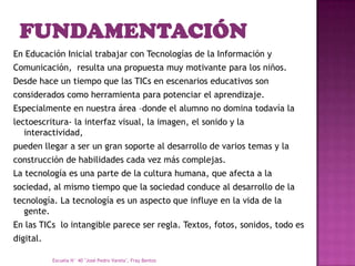 En Educación Inicial trabajar con Tecnologías de la Información y
Comunicación, resulta una propuesta muy motivante para los niños.
Desde hace un tiempo que las TICs en escenarios educativos son
considerados como herramienta para potenciar el aprendizaje.
Especialmente en nuestra área –donde el alumno no domina todavía la
lectoescritura- la interfaz visual, la imagen, el sonido y la
   interactividad,
pueden llegar a ser un gran soporte al desarrollo de varios temas y la
construcción de habilidades cada vez más complejas.
La tecnología es una parte de la cultura humana, que afecta a la
sociedad, al mismo tiempo que la sociedad conduce al desarrollo de la
tecnología. La tecnología es un aspecto que influye en la vida de la
   gente.
En las TICs lo intangible parece ser regla. Textos, fotos, sonidos, todo es
digital.

           Escuela N° 40 "José Pedro Varela", Fray Bentos
 