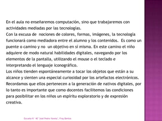 En el aula no enseñaremos computación, sino que trabajaremos con
actividades mediadas por las tecnologías.
Con la excusa de nociones de colores, formas, imágenes, la tecnología
funcionará como mediadora entre el alumno y los contenidos. Es como un
puente o camino y no un objetivo en sí misma. En este camino el niño
adquiere de modo natural habilidades digitales, navegando por los
elementos de la pantalla, utilizando el mouse o el teclado e
interpretando el lenguaje iconográfico.
Los niños tienden espontáneamente a tocar los objetos que están a su
alcance y sienten una especial curiosidad por los artefactos electrónicos.
Recordamos que ellos pertenecen a la generación de nativos digitales, por
lo tanto es importante que como docentes facilitemos las condiciones
para posibilitar en los niños un espíritu exploratorio y de expresión
creativa.


            Escuela N° 40 "José Pedro Varela", Fray Bentos
 