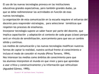 El uso de las nuevas tecnologías provoca en las instituciones
educativas grandes expectativas, pero también grandes dudas, ya
que se debe redimensionar las actividades en función de esas
nuevas tecnologías.
La organización de esta comunicación en la escuela requiere el esfuerzo del
docente para reaprender estrategias, para seleccionar temáticas que
respeten los procesos de enseñanza.
Incorporar tecnología supone un saber hacer por parte del docente, que
implica capacitación y adaptación al contexto de cada grupo (clase) porque
será un vínculo de sensibilización, acercamiento para que sea un cambio
sólido y continuo.
Los medios de comunicación y las nuevas tecnologías modifican nuestras
formas de captar la realidad, nuestra actitud frente al conocimiento e
incluso el modo de concebir el mundo (Pérez Tornero, 1994).
Nos interesan los medios como ámbitos de conocimiento para que
los alumnos interpreten el mundo en que viven y para que aprendan
a usar crítica y constructivamente y la información que vehiculizan
(Aguaded Gómez, 1995).
          Escuela N° 40 "José Pedro Varela", Fray Bentos
 