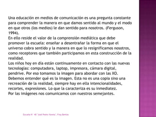 Una educación en medios de comunicación es una pregunta constante
para comprender la manera en que damos sentido al mundo y el modo
en que otros (los medios) le dan sentido para nosotros. (Ferguson,
1994).
En ello reside el valor de la comprensión mediática que debe
promover la escuela: enseñar a desentrañar la forma en que el
universo cobra sentido y la manera en que lo resignificamos nosotros,
como receptores que también participamos en esta construcción de la
realidad.
Los niños hoy en día están continuamente en contacto con las nuevas
tecnologías: computadora, laptop, impresora, cámara digital,
pendrive. Por eso tomamos la imagen para abordar con las XO.
Debemos entender qué es la imagen. Esta no es una copia sino una
recreación de la realidad, siempre hay en ella intencionalidades,
recortes, expresiones. Lo que la caracteriza es su inmediatez.
Por las imágenes nos comunicamos con nuestros semejantes.




        Escuela N° 40 "José Pedro Varela", Fray Bentos
 