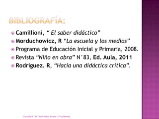  Camillioni, “ El saber didáctico”
 Morduchowicz, R “La escuela y los medios”
 Programa de Educación Inicial y Primaria, 2008.
 Revista “Niño en obra” N°83, Ed. Aula, 2011
 Rodríguez. R, “Hacia una didáctica crítica”.




    Escuela N° 40 "José Pedro Varela", Fray Bentos
 