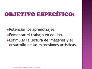 Potenciar los aprendizajes.
 Fomentar el trabajo en equipo.
 Estimular la lectura de imágenes y el
  desarrollo de las expresiones artísticas.




    Escuela N° 40 "José Pedro Varela", Fray Bentos
 