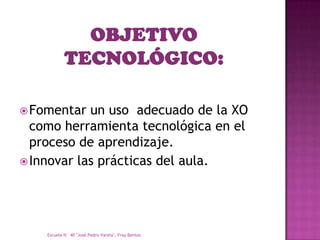  Fomentar  un uso adecuado de la XO
  como herramienta tecnológica en el
  proceso de aprendizaje.
 Innovar las prácticas del aula.




    Escuela N° 40 "José Pedro Varela", Fray Bentos
 