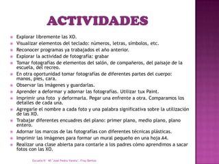    Explorar libremente las XO.
   Visualizar elementos del teclado: números, letras, símbolos, etc.
   Reconocer programas ya trabajados el año anterior.
   Explorar la actividad de fotografía: grabar
   Tomar fotografías de elementos del salón, de compañeros, del paisaje de la
    escuela, del recreo.
   En otra oportunidad tomar fotografías de diferentes partes del cuerpo:
    manos, pies, cara.
   Observar las imágenes y guardarlas.
   Aprender a deformar y adornar las fotografías. Utilizar tux Paint.
   Imprimir una foto y deformarla. Pegar una enfrente a otra. Comparamos los
    detalles de cada una.
   Agregarle el nombre a cada foto y una palabra significativa sobre la utilización
    de las XO.
   Trabajar diferentes encuadres del plano: primer plano, medio plano, plano
    entero.
   Adornar los marcos de las fotografías con diferentes técnicas plásticas.
   Imprimir las imágenes para formar un mural pequeño en una hoja A4.
   Realizar una clase abierta para contarle a los padres cómo aprendimos a sacar
    fotos con las XO.

           Escuela N° 40 "José Pedro Varela", Fray Bentos
 