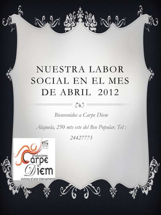 NUESTRA LABOR
SOCIAL EN EL MES
  DE ABRIL 2012

         Bienvenidos a Carpe Diem

Alajuela, 250 mts este del Bco Popular. Tel :
                24427773
 