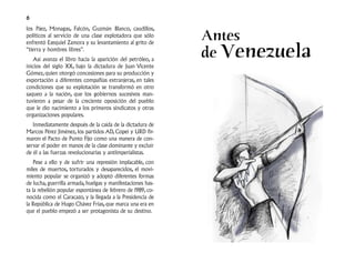 6
los Páez, Monagas, Falcón, Guzmán Blanco, caudillos,
políticos al servicio de una clase explotadora que sólo      Antes
                                                             de Venezuela
enfrentó Ezequiel Zamora y su levantamiento al grito de
“tierra y hombres libres”.
   Así avanza el libro hacia la aparición del petróleo, a
inicios del siglo XX, bajo la dictadura de Juan Vicente
Gómez, quien otorgó concesiones para su producción y
exportación a diferentes compañías extranjeras, en tales
condiciones que su explotación se transformó en otro
saqueo a la nación, que los gobiernos sucesivos man-
tuvieron a pesar de la creciente oposición del pueblo
que le dio nacimiento a los primeros sindicatos y otras
organizaciones populares.
   Inmediatamente después de la caída de la dictadura de
Marcos Pérez Jiménez, los partidos AD, Copei y URD fir-
maron el Pacto de Punto Fijo como una manera de con-
servar el poder en manos de la clase dominante y excluir
de él a las fuerzas revolucionarias y antiimperialistas.
    Pese a ello y de sufrir una represión implacable, con
miles de muertos, torturados y desaparecidos, el movi-
miento popular se organizó y adoptó diferentes formas
de lucha, guerrilla armada, huelgas y manifestaciones has-
ta la rebelión popular espontánea de febrero de 1989, co-
nocida como el Caracazo, y la llegada a la Presidencia de
la República de Hugo Chávez Frías, que marca una era en
que el pueblo empezó a ser protagonista de su destino.
 