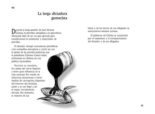 90

                          La larga dictadura
                                   gomecista

                                                     hatos y de las tierras de sus allegados se
D   urante la larga gestión de Juan Vicente
    Gómez, el petróleo reemplazó a la agricultura.
Venezuela dejó de ser un país agrícola para
                                                     mantuvieron siempre ociosas.
                                                        El gobierno de Gómez se caracterizó
transformarse en productor y exportador de           por el nepotismo y el enriquecimiento
petróleo.                                            del dictador y de sus allegados.
    El dictador otorgó concesiones petrolíferas
a las compañías extranjeras y contó así con
el apoyo de las grandes potencias que
el presidente Cipriano Castro había
enfrentado en defensa de una
política nacionalista.
   Durante su mandato,
los países del norte llegaron
a tener gran influencia en la
vida nacional. Por medio de
sobornos, donaciones y otros
medios de corrupción, disponían
del entorno del dictador,
quien a su vez llegó a ser
el mayor terrateniente
del país. No obstante,
la mayoría de sus



                                                                                                  91
 