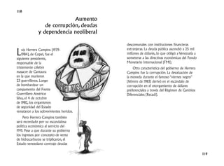 118

                             Aumento
                 de corrupción, deudas
              y dependencia neoliberal

                                          descomunales con instituciones financieras

L   uis Herrera Campíns (1979-            extranjeras. La deuda pública ascendió a 25 mil
    1984), de Copei, fue el               millones de dólares, lo que obligó a Venezuela a
siguiente presidente,                     someterse a las directivas económicas del Fondo
responsable de la                         Monetario Internacional (FMI).
tristemente célebre                           Otra característica del gobierno de Herrera
masacre de Cantaura                       Campíns fue la corrupción. La devaluación de
en la que murieron                        la moneda durante el famoso “viernes negro”
23 guerrilleros. Luego                    (febrero de 1983) derivó en el escándalo de
de bombardear un                          corrupción en el otorgamiento de dólares
campamento del Frente                     preferenciales a través del Régimen de Cambios
Guerrillero Américo                       Diferenciales (Recadi).
Silva, el 4 de octubre
de 1982, los organismos
de seguridad del Estado
remataron a los sobrevivientes heridos.
     Pero Herrera Campíns también
será recordado por su escandalosa
política económica al servicio del
FMI. Pese a que durante su gobierno
los ingresos por concepto de venta
de hidrocarburos se triplicaron, el
Estado venezolano contrajo deudas

                                                                                             119
 