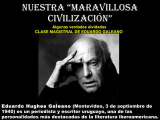 Nuestra “maravillosa civilización” Algunas verdades olvidadas CLASE MAGISTRAL DE EDUARDO GALEANO   Eduardo Hughes Galeano  (Montevideo, 3 de septiembre de 1940) es un periodista y escritor uruguayo, una de las personalidades más destacadas de la literatura iberoamericana. 
