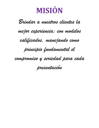 MISIÓN
  Brindar a nuestros clientes la
  mejor experiencia; con modelos
  calificados, manejando como
    principio fundamental el
compromiso y seriedad para cada
           presentación
 