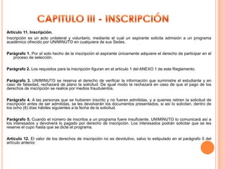 Artículo 11. Inscripción.
Inscripción es un acto unilateral y voluntario, mediante el cual un aspirante solicita admisión a un programa
académico ofrecido por UNIMINUTO en cualquiera de sus Sedes.

Parágrafo 1. Por el solo hecho de la inscripción el aspirante únicamente adquiere el derecho de participar en el
   proceso de selección.

Parágrafo 2. Los requisitos para la inscripción figuran en el artículo 1 del ANEXO 1 de este Reglamento.

Parágrafo 3. UNIMINUTO se reserva el derecho de verificar la información que suministre el estudiante y en
caso de falsedad, rechazará de plano la solicitud. De igual modo la rechazará en caso de que el pago de los
derechos de inscripción se realice por medios fraudulentos.

Parágrafo 4. A las personas que se hubieren inscrito y no fueren admitidas, y a quienes retiren la solicitud de
inscripción antes de ser admitidas, se les devolverán los documentos presentados, si así lo solicitan, dentro de
los ocho (8) días hábiles siguientes a la fecha de la solicitud.

Parágrafo 5. Cuando el número de inscritos a un programa fuere insuficiente, UNIMINUTO lo comunicará así a
los interesados y devolverá lo pagado por derecho de inscripción. Los interesados podrán solicitar que se les
reserve el cupo hasta que se dicte el programa.

Artículo 12. El valor de los derechos de inscripción no es devolutivo, salvo lo estipulado en el parágrafo 5 del
artículo anterior.
 