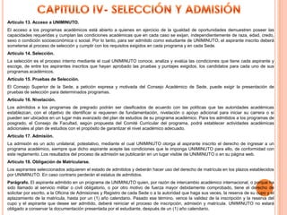 Artículo 13. Acceso a UNIMINUTO.
El acceso a los programas académicos está abierto a quienes en ejercicio de la igualdad de oportunidades demuestren poseer las
capacidades requeridas y cumplan las condiciones académicas que en cada caso se exijan, independientemente de raza, edad, credo,
sexo o condición socioeconómica o social. Por lo tanto, para ser admitido como estudiante de UNIMINUTO, el aspirante inscrito deberá
someterse al proceso de selección y cumplir con los requisitos exigidos en cada programa y en cada Sede.
Artículo 14. Selección.
La selección es el proceso interno mediante el cual UNIMINUTO conoce, analiza y evalúa las condiciones que tiene cada aspirante y
escoge, de entre los aspirantes inscritos que hayan aprobado las pruebas y puntajes exigidos, los candidatos para cada uno de sus
programas académicos.
Artículo 15. Pruebas de Selección.
El Consejo Superior de la Sede, a petición expresa y motivada del Consejo Académico de Sede, puede exigir la presentación de
pruebas de selección para determinados programas.
Artículo 16. Nivelación.
Los admitidos a los programas de pregrado podrán ser clasificados de acuerdo con las políticas que las autoridades académicas
establezcan, con el objetivo de identificar si requieren de fundamentación, nivelación o apoyo adicional para iniciar su carrera o si
pueden ser ubicados en un lugar más avanzado del plan de estudios de su programa académico. Para los admitidos a los programas de
posgrado, el Consejo de Facultad, según propuesta del Comité Curricular del programa, podrá establecer actividades académicas
adicionales al plan de estudios con el propósito de garantizar el nivel académico adecuado.
Artículo 17. Admisión.
La admisión es un acto unilateral, potestativo, mediante el cual UNIMINUTO otorga al aspirante inscrito el derecho de ingresar a un
programa académico, siempre que dicho aspirante acepte las condiciones que le imponga UNIMINUTO para ello, de conformidad con
este reglamento. Los resultados del proceso de admisión se publicarán en un lugar visible de UNIMINUTO o en su página web.
Artículo 18. Obligación de Matricularse.
Los aspirantes seleccionados adquieren el estado de admitidos y deberán hacer uso del derecho de matrícula en los plazos establecidos
por UNIMINUTO. En caso contrario perderán el estatus de admitidos.
Parágrafo. El aspirante admitido en un programa de UNIMINUTO quien, por razón de intercambio académico internacional, o porque ha
sido llamado al servicio militar o civil obligatorio, o por otro motivo de fuerza mayor debidamente comprobado, tiene el derecho de
solicitar por escrito, a la Oficina de Admisiones y Registro de cada Sede o a la autoridad que haga sus veces, la reserva de su cupo y el
aplazamiento de la matrícula, hasta por un (1) año calendario. Pasado ese término, vence la validez de la inscripción y la reserva del
cupo y el aspirante que desee ser admitido, deberá reiniciar el proceso de inscripción, admisión y matrícula. UNIMINUTO no estará
obligado a conservar la documentación presentada por el estudiante, después de un (1) año calendario.
 