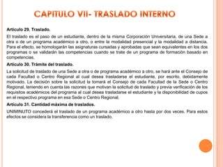 Artículo 29. Traslado.
El traslado es el paso de un estudiante, dentro de la misma Corporación Universitaria, de una Sede a
otra o de un programa académico a otro, o entre la modalidad presencial y la modalidad a distancia.
Para el efecto, se homologarán las asignaturas cursadas y aprobadas que sean equivalentes en los dos
programas o se validarán las competencias cuando se trate de un programa de formación basado en
competencias.
Artículo 30. Trámite del traslado.
La solicitud de traslado de una Sede a otra o de programa académico a otro, se hará ante el Consejo de
cada Facultad o Centro Regional al cual desea trasladarse el estudiante, por escrito, debidamente
motivado. La decisión sobre la solicitud la tomará el Consejo de cada Facultad de la Sede o Centro
Regional, teniendo en cuenta las razones que motivan la solicitud de traslado y previa verificación de los
requisitos académicos del programa al cual desea trasladarse el estudiante y la disponibilidad de cupos
en el respectivo programa en esa Sede o Centro Regional.
Artículo 31. Cantidad máxima de traslados.
UNIMINUTO concederá el traslado de un programa académico a otro hasta por dos veces. Para estos
efectos se considera la transferencia como un traslado.
 