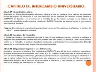 Artículo 37. Intercambio Universitario.
Se entiende por Intercambio Universitario, el proceso mediante el cual, un estudiante, cursa parte de las asignaturas
propias del programa de estudios en el cual esté matriculado, en una Institución de Educación Superior, diferente a
UNIMINUTO, en Colombia o en el exterior, en el entendido de que los estudios cursados en esa Institución se
considerarán para efectos académicos como cursados en UNIMINUTO siempre que sean pertinentes al programa que
esté cursando el estudiante.

Parágrafo. El procedimiento para solicitar la autorización de Intercambio Universitario, es el señalado en el artículo 4 del
   ANEXO 1 de este Reglamento estudiantil.

Artículo 38. Autorización del Intercambio.
El Consejo de Facultad o Centro Regional dispondrá de diez (10) días hábiles para decidir y comunicar al estudiante la
aceptación o no del Intercambio, teniendo en cuenta para ello, entre otros criterios, si UNIMINUTO tiene o no un convenio
suscrito con la Institución a la cual desee trasladarse el estudiante, para efectos de Intercambios estudiantiles. El tiempo
para decidir, se reducirá en la mitad, si existe tal acuerdo interinstitucional.

Artículo 39. Obligaciones de las partes en caso de Intercambio.
Aprobado el Intercambio, el estudiante debe matricularse en UNIMINUTO y cumplir las demás condiciones plasmadas en
el Acuerdo suscrito entre las Instituciones involucradas. A su vez, UNIMINUTO se compromete a mantenerlo vinculado
como tal, durante el tiempo del intercambio, y homologar automáticamente las asignaturas cursadas por el estudiante en el
lugar al cual se traslada, siempre que haya aprobado tales asignaturas con una nota mínima de 3.5 o su equivalente,
debidamente certificado por la Institución en la cual realice el intercambio, y haya obtenido un certificado de buena
conducta en el tiempo que permaneció en esa Institución.
 
