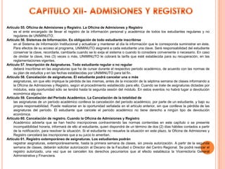 Artículo 55. Oficina de Admisiones y Registro. La Oficina de Admisiones y Registro
    es el ente encargado de llevar el registro de la información personal y académica de todos los estudiantes regulares y no
    regulares de UNIMINUTO.
Artículo 56. Sistemas de Información. Es obligación de todo estudiante inscribirse
    en el Sistema de Información Institucional y actualizar y mantener al día la información que le corresponda suministrar en éste.
    Para efectos de su acceso al programa, UNIMINUTO asignará a cada estudiante una clave. Será responsabilidad del estudiante
    conservar la clave, recordarla, cambiarla cuando se lo exija el sistema o cuando lo considere conveniente o necesario. En caso
    de olvidar la clave, tres (3) veces o más, UNIMINUTO le cobrará la tarifa que esté establecida para su recuperación, en las
    reglamentaciones vigentes.
Artículo 57. Inscripción de Asignaturas. Todo estudiante regular o no regular
    deberá inscribirse en las asignaturas que ha de cursar durante el respectivo período académico, de acuerdo con las normas de
    su plan de estudios y en las fechas establecidas por UNIMINUTO para tal fin.
Artículo 58. Cancelación de asignaturas. El estudiante podrá cancelar una o más
    asignaturas, sin que ello implique la pérdida de las mismas, antes de la iniciación de la séptima semana de clases informando a
    la Oficina de Admisiones y Registro, según el procedimiento establecido para ello. Cuando se trate de asignaturas dictadas por
    módulos, esta oportunidad sólo se tendrá hasta la segunda sesión del módulo. En estos eventos no habrá lugar a devolución
    económica alguna.
Artículo 59. Cancelación del Período Académico. La Cancelación de la totalidad de
    las asignaturas de un período académico conlleva la cancelación del período académico, por parte de un estudiante, y bajo su
    propia responsabilidad. Puede realizarse en la oportunidad señalada en el artículo anterior, sin que conlleve la pérdida de las
    asignaturas del período. El estudiante que cancele el período académico no tiene derecho a ningún tipo de devolución
    económica.
Artículo 60. Cancelación de registro. Cuando la Oficina de Admisiones y Registro
    Académico advierta que se han hecho inscripciones contraviniendo las normas contenidas en este capítulo o se presente
    incompatibilidad horaria, informará de ello al estudiante, quien dispondrá de un término de dos (2) días hábiles contados a partir
    de la notificación, para resolver la situación. Si el estudiante no resuelve la situación en este plazo, la Oficina de Admisiones y
    Registro cancelará las inscripciones que a su juicio lo ameritan.
Artículo 61. Registro extemporáneo de asignaturas. Los estudiantes podrán
    registrar asignaturas, extemporáneamente, hasta la primera semana de clases, sin previa autorización. A partir de la segunda
    semana de clases, deberán solicitar autorización al Decano de la Facultad o Director del Centro Regional. Se podrá realizar el
    registro autorizado, una vez que se cancelen los derechos pecuniarios que al efecto establezca la Vicerrectoría General
    Administrativa y Financiera.
 