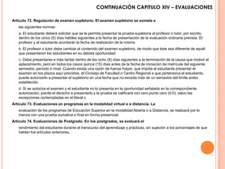 CONTINUACIÓN CAPITULO XlV – EVALUACIONES

Artículo 72. Regulación de examen supletorio. El examen supletorio se somete a
   las siguientes normas:
   a. El estudiante deberá solicitar que se le permita presentar la prueba supletoria al profesor o tutor, por escrito,
   dentro de los cinco (5) días hábiles siguientes a la fecha de presentación de la evaluación ordinaria prevista. El
   profesor y el estudiante acordarán la fecha de realización de la misma.
   b. El profesor o tutor debe cambiar el contenido del examen supletorio, de modo que éste sea diferente de aquél
   que presentaron los estudiantes en su debida oportunidad.
   c. Debe presentarse a más tardar dentro de los ocho (8) días siguientes a la terminación de la causa que motivó el
   aplazamiento, pero en todos los casos quince (15) días antes de la fecha de iniciación de matrícula del siguiente
   semestre, período o nivel. Cuando exista una razón de fuerza mayor, que impida al estudiante presentar el
   examen en los plazos aquí previstos, el Consejo de Facultad o Centro Regional a que pertenezca el estudiante,
   puede autorizarlo a presentar el supletorio en una fecha que no exceda más de un semestre del límite antes
   establecido.
   d. Si se autoriza el examen y el estudiante no lo presenta en la oportunidad señalada en la correspondiente
   autorización, pierde el derecho a presentarlo y la prueba se calificará con cero punto cero (0.0), salvo las
   excepciones contempladas en el literal c.
Artículo 73. Evaluaciones en programas en la modalidad virtual o a distancia. La
   evaluación de los programas de Educación Superior en la modalidad Abierta o a Distancia, se realizará por lo
   menos con una prueba sumativa o final en forma presencial.
Artículo 74. Evaluaciones de Postgrado. En los postgrados, se evaluará el
   rendimiento del estudiante durante el transcurso del aprendizaje y prácticas, sin sujeción a los porcentajes de que
   hablan los artículos anteriores.
 