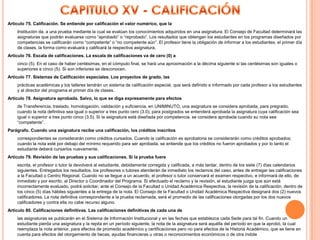 Artículo 75. Calificación. Se entiende por calificación el valor numérico, que la
    Institución da, a una prueba mediante la cual se evalúan los conocimientos adquiridos en una asignatura. El Consejo de Facultad determinará las
    asignaturas que podrán evaluarse como “aprobado” o “reprobado”. Los resultados que obtengan los estudiantes en los programas diseñados por
    competencias se calificarán como “competente” o “no competente aún”. El profesor tiene la obligación de informar a los estudiantes, el primer día
    de clases, la forma como evaluará y calificará la respectiva asignatura.
Artículo 76. Escala de calificaciones. La escala de calificaciones va de cero (0) a
    cinco (5). En el caso de haber centésimas, en el cómputo final, se hará una aproximación a la décima siguiente si las centésimas son iguales o
    superiores a cinco (5). Si son inferiores se desconocen.
Artículo 77. Sistemas de Calificación especiales. Los proyectos de grado, las
    prácticas académicas y los talleres tendrán un sistema de calificación especial, que será definido e informado por cada profesor a los estudiantes
    y al director del programa el primer día de clases.
Artículo 78. Asignatura aprobada. Salvo, lo que se diga expresamente para efectos
    de Transferencia, traslado, homologación, validación y suficiencia, en UNIMINUTO, una asignatura se considera aprobada, para pregrado,
    cuando la nota definitiva sea igual o superior a tres punto cero (3.0); para postgrados se entenderá aprobada la asignatura cuya calificación sea
    igual o superior a tres punto cinco (3.5). Si la asignatura está diseñada por competencia, se considera aprobada cuando su nota sea
    “competente”.
Parágrafo. Cuando una asignatura recibe una calificación, los créditos inscritos
    correspondientes se considerarán como créditos cursados. Cuando la calificación es aprobatoria se considerarán como créditos aprobados;
    cuando la nota esté por debajo del mínimo requerido para ser aprobada, se entiende que los créditos no fueron aprobados y por lo tanto el
    estudiante deberá cursarlos nuevamente.
Artículo 79. Revisión de las pruebas y sus calificaciones. Si la prueba fuere
    escrita, el profesor o tutor la devolverá al estudiante, debidamente corregida y calificada, a más tardar, dentro de los siete (7) días calendarios
    siguientes. Entregados los resultados, los profesores o tutores atenderán de inmediato los reclamos del caso, antes de entregar las calificaciones
    a la Facultad o Centro Regional. Cuando no se llegue a un acuerdo, el profesor o tutor conservará el examen respectivo, e informará de ello, de
    inmediato y por escrito, al Director o Coordinador del Programa. Si efectuado el reclamo y la revisión, el estudiante juzga que aún está
    incorrectamente evaluado, podrá solicitar, ante el Consejo de la Facultad o Unidad Académica Respectiva, la revisión de la calificación, dentro de
    los cinco (5) días hábiles siguientes a la entrega de la nota. El Consejo de la Facultad o Unidad Académica Respectiva designará dos (2) nuevos
    calificadores. La nota definitiva correspondiente a la prueba reclamada, será el promedio de las calificaciones otorgadas por los dos nuevos
    calificadores y contra ella no cabe recurso alguno.
Artículo 80. Calificaciones definitivas. Las calificaciones definitivas de cada una de
    las asignaturas se publicarán en el Sistema de Información Institucional y en las fechas que establezca cada Sede para tal fin. Cuando un
    estudiante pierda una asignatura y la repita en un período siguiente, la nota de la asignatura será aquélla del período en que la aprobó, la cual
    reemplaza la nota anterior, para efectos de promedio académico y certificaciones pero no para efectos de la Historia Académico, que se tiene en
    cuenta para efectos del otorgamiento de becas, ayudas financieras u otras o reconocimientos económicos o de otra índole
 