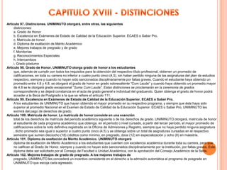 Artículo 97. Distinciones. UNIMINUTO otorgará, entre otras, las siguientes
     distinciones:
     a. Grado de Honor
     b. Excelencia en Exámenes de Estado de Calidad de la Educación Superior. ECAES o Saber Pro.
     c. Matrícula de honor.
     d. Diploma de exaltación de Mérito Académico
     e. Mejores trabajos de pregrado y de grado
     f. Monitorías
     g. Reconocimientos Especiales
     h. Intercambios
     i. Grado póstumo
Artículo 98. Grado de Honor. UNIMINUTO otorga grado de honor a los estudiantes
     que, además de cumplir con todos los requisitos para la obtención del respectivo título profesional, obtienen un promedio de
     calificaciones, en toda su carrera no inferior a cuatro punto cinco (4.5), sin haber perdido ninguna de las asignaturas del plan de estudios
     respectivo, siempre y cuando no hayan sido sancionados disciplinariamente por faltas graves. Cuando el estudiante haya obtenido un
     promedio entre 4.6 y 4.8. se otorgará el grado de honor en grado sobresaliente “Cum Laude” y cuando haya obtenido un promedio mayor
     de 4.8 se le otorgará grado excepcional “Suma Cum Laude”. Estas distinciones se proclamarán en la ceremonia de grados
     correspondiente y se dejará constancia en el acta de grado general e individual del graduando. Quien obtenga el grado de honor podrá
     acceder a la Beca de Postgrado a la que se refiere el artículo 111.
Artículo 99. Excelencia en Exámenes de Estado de Calidad de la Educación Superior, ECAES o Saber Pro.
     A los estudiantes de UNIMINUTO que hayan obtenido el mayor promedio en su respectivo programa, y siempre que éste haya sido
     superior al promedio Nacional en el Examen de Estado de Calidad de la Educación Superior. ECAES o Saber Pro, UNIMINUTO les
     eximirá del pago de derechos de grado.
Artículo 100. Matrícula de honor. La matrícula de honor consiste en una exención
     total de los derechos de matrícula del período académico siguiente o de los derechos de grado. UNIMINUTO otorgará, matrícula de honor
     al estudiante de cada programa académico que obtenga, en el período o nivel cursado, a partir del tercer período, el mayor promedio de
     calificaciones sobre la nota definitiva registrada en la Oficina de Admisiones y Registro, siempre que no haya perdido ninguna asignatura
     , dicho promedio sea igual o superior a cuatro punto cinco (4.5) y se obtenga sobre un total de asignaturas cursadas en el respectivo
     semestre que sumen dieciocho (18) créditos como mínimo, en pregrado, doce (12) en especialización y ocho (8) en maestría.
Artículo 101. Diploma de exaltación de Mérito Académico. UNIMINUTO otorgará
     diploma de exaltación de Mérito Académico a los estudiantes que cuenten con excelencia académica durante toda su carrera, pero que
     no califican al Grado de Honor, siempre y cuando no hayan sido sancionados disciplinariamente por la Institución, por faltas graves. Este
     diploma debe ser solicitado por el Consejo de Facultad o Unidad Académica, con la aprobación del Consejo Académico de la Sede.
Artículo 102. Mejores trabajos de grado de pregrado. A los mejores trabajos de
     pregrado, UNIMINUTO les concederá un incentivo consistente en el derecho a la admisión automática al programa de posgrado en
     UNIMINUTO que escoja cada egresado.
 