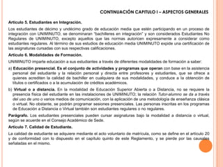 CONTINUACIÓN CAPITULO I – ASPECTOS GENERALES

Artículo 5. Estudiantes en Integración.
Los estudiantes de décimo y undécimo grado de educación media que estén participando en un proceso de
integración con UNIMINUTO, se denominaran “bachilleres en integración” y son considerados Estudiantes No
Regulares de UNIMINUTO, excepto aquellos que las normas autoricen expresamente a considerar como
estudiantes regulares. Al término de sus estudios de educación media UNIMINUTO expide una certificación de
las asignaturas cursadas con sus respectivas calificaciones.
Artículo 6. Modalidades de Formación.
UNIMINUTO imparte educación a sus estudiantes a través de diferentes modalidades de formación a saber:
a) Educación presencial. Es el conjunto de actividades y programas que operan con base en la asistencia
   personal del estudiante y la relación personal y directa entre profesores y estudiantes, que se ofrece a
   quienes acrediten la calidad de bachiller en cualquiera de sus modalidades, y conduce a Ia obtención de
   títulos o certificados o a la acumulación de créditos académicos.
b) Virtual o a distancia. En la modalidad de Educación Superior Abierta o a Distancia, no se requiere la
  presencia física del estudiante en las instalaciones de UNIMINUTO; la relación Tutor-alumno se da a través
  del uso de uno o varios medios de comunicación, con la aplicación de una metodología de enseñanza clásica
  o virtual. No obstante, se podrán programar sesiones presenciales. Las personas inscritas en los programas
  de Educación a Distancia o Virtual también son estudiantes regulares o no regulares.
Parágrafo. Los estudiantes presenciales pueden cursar asignaturas bajo la modalidad a distancia o virtual,
según se acuerde en el Consejo Académico de Sede.
Artículo 7. Calidad de Estudiante.
La calidad de estudiante se adquiere mediante el acto voluntario de matrícula, como se define en el artículo 20
y de conformidad con lo dispuesto en el capítulo quinto de este Reglamento, y se pierde por las causales
señaladas en el mismo.
 