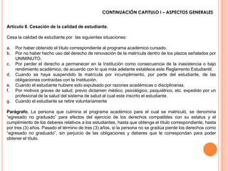 CONTINUACIÓN CAPITULO I – ASPECTOS GENERALES


Artículo 8. Cesación de la calidad de estudiante.

Cesa la calidad de estudiante por las siguientes situaciones:

a.   Por haber obtenido el título correspondiente al programa académico cursado.
b.   Por no haber hecho uso del derecho de renovación de la matrícula dentro de los plazos señalados por
     UNIMINUTO.
c.   Por perder el derecho a permanecer en la Institución como consecuencia de la inasistencia o bajo
     rendimiento académico, de acuerdo con lo que más adelante establece este Reglamento Estudiantil.
d.   Cuando se haya suspendido la matrícula por incumplimiento, por parte del estudiante, de las
     obligaciones contraídas con la Institución.
e.   Cuando el estudiante hubiere sido expulsado por razones académicas o disciplinarias.
f.   Por motivos graves de salud, previo dictamen médico, psicológico, psiquiátrico, etc. expedido por un
     profesional de la salud del sistema de salud al cual este inscrito el estudiante.
g.   Cuando el estudiante se retire voluntariamente

Parágrafo. La persona que culmina el programa académico para el cual se matriculó, se denomina
“egresado no graduado” para efectos del ejercicio de los derechos compatibles con su estatus y el
cumplimiento de los deberes relativos a los estudiantes, hasta que obtenga el título correspondiente, hasta
por tres (3) años. Pasado el término de tres (3) años, si la persona no se gradúa pierde los derechos como
“egresado no graduado”, sin perjuicio de las obligaciones y deberes que le correspondan para poder
obtener el título.
 