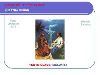 Lección 09 – 3° Trim. de 2014 
NUESTRA MISIÓN 
Para: 
30 agosto 
2014 
TEXTO CLAVE: Mat.24:14 
Escuela 
Sabática 
 