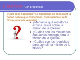 II. MOTIVA (Con preguntas) 
¿Cuál es la necesidad? La necesidad de comunicar la 
buena noticia que conocemos, especialmente la de 
Cristo para la humanidad. 
 ¿Mediante qué metáforas 
explica Jesús sobre la 
misión de la iglesia? 
 ¿Cuáles son los ministerios 
que Jesús encargó para la 
misión de la iglesia? 
 ¿Cuáles son los requisitos 
para cumplir la misión de la 
iglesia? 
 