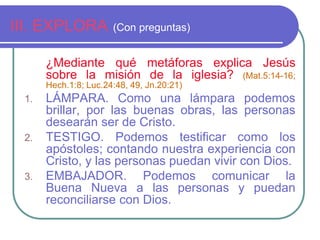 III. EXPLORA (Con preguntas) 
¿Mediante qué metáforas explica Jesús 
sobre la misión de la iglesia? (Mat.5:14-16; 
Hech.1:8; Luc.24:48, 49, Jn.20:21) 
1. LÁMPARA. Como una lámpara podemos 
brillar, por las buenas obras, las personas 
desearán ser de Cristo. 
2. TESTIGO. Podemos testificar como los 
apóstoles; contando nuestra experiencia con 
Cristo, y las personas puedan vivir con Dios. 
3. EMBAJADOR. Podemos comunicar la 
Buena Nueva a las personas y puedan 
reconciliarse con Dios. 
 