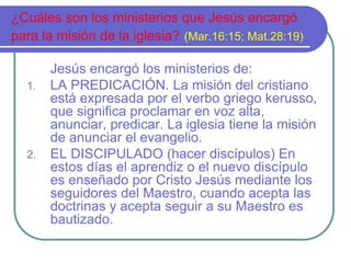 ¿Cuáles son los ministerios que Jesús encargó 
para la misión de la iglesia? (Mar.16:15; Mat.28:19) 
Jesús encargó los ministerios de: 
1. LA PREDICACIÓN. La misión del cristiano 
está expresada por el verbo griego kerusso, 
que significa proclamar en voz alta, 
anunciar, predicar. La iglesia tiene la misión 
de anunciar el evangelio. 
2. EL DISCIPULADO (hacer discípulos) En 
estos días el aprendiz o el nuevo discípulo 
es enseñado por Cristo Jesús mediante los 
seguidores del Maestro, cuando acepta las 
doctrinas y acepta seguir a su Maestro es 
bautizado. 
 