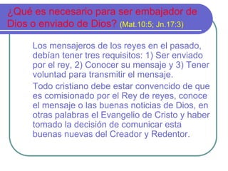 ¿Qué es necesario para ser embajador de 
Dios o enviado de Dios? (Mat.10:5; Jn.17:3) 
Los mensajeros de los reyes en el pasado, 
debían tener tres requisitos: 1) Ser enviado 
por el rey, 2) Conocer su mensaje y 3) Tener 
voluntad para transmitir el mensaje. 
Todo cristiano debe estar convencido de que 
es comisionado por el Rey de reyes, conoce 
el mensaje o las buenas noticias de Dios, en 
otras palabras el Evangelio de Cristo y haber 
tomado la decisión de comunicar esta 
buenas nuevas del Creador y Redentor. 
 