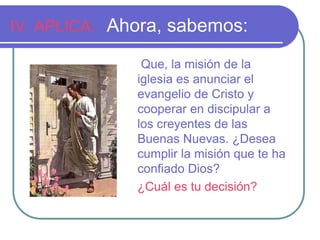 IV. APLICA: Ahora, sabemos: 
Que, la misión de la 
iglesia es anunciar el 
evangelio de Cristo y 
cooperar en discipular a 
los creyentes de las 
Buenas Nuevas. ¿Desea 
cumplir la misión que te ha 
confiado Dios? 
¿Cuál es tu decisión? 
 