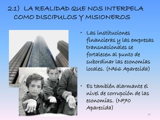 2.1) LA REALIDAD QUE NOS INTERPELA
COMO DISCIPULOS Y MISIONEROS
• Las instituciones
financieras y las empresas
transnacionales se
fortalecen al punto de
subordinar las economías
locales. (Nº66 Aparecida)
• Es también alarmante el
nivel de corrupción de las
economías. (Nº70
Aparecida)
10
 
