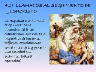 4.1) LLAMADOS AL SEGUIMIENTO DE
JESUCRISTO
La respuesta a su llamada
exige entrar en la
dinámica del Buen
Samaritano, que nos da el
imperativo de hacernos
prójimos, especialmente
con el que sufre, y generar
una sociedad sin
excluidos. (Nº135
Aparecida)
11
 