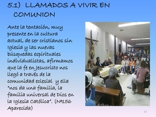 5.1) LLAMADOS A VIVIR EN
COMUNION
Ante la tentación, muy
presente en la cultura
actual, de ser cristianos sin
Iglesia y las nuevas
búsquedas espirituales
individualistas, afirmamos
que la fe en Jesucristo nos
llegó a través de la
comunidad eclesial y ella
“nos da una familia, la
familia universal de Dios en
la Iglesia Católica”. (Nº156
Aparecida) 12
 