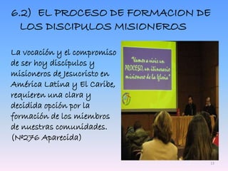 6.2) EL PROCESO DE FORMACION DE
LOS DISCIPULOS MISIONEROS
La vocación y el compromiso
de ser hoy discípulos y
misioneros de Jesucristo en
América Latina y El Caribe,
requieren una clara y
decidida opción por la
formación de los miembros
de nuestras comunidades.
(Nº276 Aparecida)
13
 